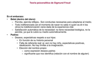 Teoría psiconalítica de Sigmund Freud En el embarazo: Bebé (dentro del útero): Percibe, ejercita reflejos.. Son conductas necesarias para adaptarse al medio.  Todo indiferenciado (en el momento de nacer no sabe ni quien es él ni los otros) la indeferenciación viene dada de la experiencia vital. Satisfacción automática de la necesidad: no tiene necesidad biológica, no la percibe, ya que le cubre su madre automáticamente.  Padres: Deseos, expectativas respeto a sus hijos:  En función de su historia personal  Falta de referente real: ej: aún no hay niño, expectativas positivas, idealización. No hay límites a la imaginación. Elección del nombre propio:  como expresión deseos padres significante que nos identifica (relación con el nombre de alguien) 
