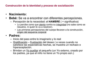 Construcción de la identidad y proceso de socialización Nacimiento: Bebé:  Se va a encontrar con diferentes percepciones. Percepción de la necesidad: el  HAMBRE  ( + significativa) Lo percibe como que  atenta  contra su  integridad  (no sabe como se resuelve, ni quien lo va a resolver). Las primeras percepciones del cuerpo llevaran a la construcción,  origen del esquema corporal . Padres: Inicio del paso entre lo imaginario y lo real Gratificación  –  frustración  del deseo ( a veces cuando no satisface las expectativas hechas, se muestra un rechazo o hiperaceptación. Brindan un  Yo auxiliar  al pequeño (un Yo externo, creado por los padres, ya que el niño no tiene un Yo propio aún.) 