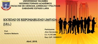 SOCIEDAD DE RESPONSABILIDAD LIMITADA
(S.R.L.)
Prof.
Gustavo Belizario
Abril, 2018.
UNIVERSIDAD YACAMBÚ
VICERRECTORADO ACADÉMICO
FACULTAD DE CIENCIAS JURÍDICAS Y POLÍTICAS
CABUDARE ESTADO LARA
Participante:
Jhon Hernández
C.I. 11,757,590
Exp. CJP: 15200241V
 