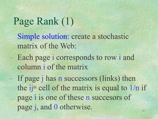 28
Page Rank (1)
Simple solution: create a stochastic
matrix of the Web:
– Each page i corresponds to row i and
column i of the matrix
– If page j has n successors (links) then
the ijth cell of the matrix is equal to 1/n if
page i is one of these n succesors of
page j, and 0 otherwise.
 