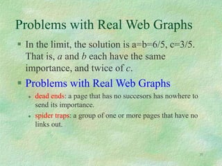 30
Problems with Real Web Graphs
 In the limit, the solution is a=b=6/5, c=3/5.
That is, a and b each have the same
importance, and twice of c.
 Problems with Real Web Graphs
 dead ends: a page that has no succesors has nowhere to
send its importance.
 spider traps: a group of one or more pages that have no
links out.
 