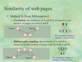 39
Similarity of web pages
 Method II (from Bibliometric)
 Co-citation: the similarity of A and B is measured by the
number of pages cite both A and B
 Bibliographic coupling: the similarity of A and B is
measured by the number of pages cited by both A and B.
Page A Page B
Page A Page B The normalized degree of
overlap in outbound links
The normalized degree of
overlap in inbound links
 