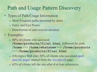 51
Path and Usage Pattern Discovery
 Types of Path/Usage Information
 Most Frequent paths traversed by users
 Entry and Exit Points
 Distribution of user session duration
 Examples:
 60% of clients who accessed
/home/products/file1.html, followed the path
/home ==> /home/whatsnew ==> /home/products
==> /home/products/file1.html
 (Olympics Web site) 30% of clients who accessed sport
specific pages started from the Sneakpeek page.
 65% of clients left the site after 4 or less references.
 