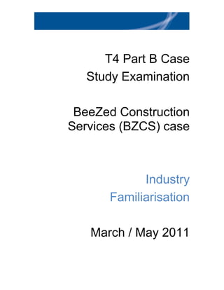 T4 Part B Case
   Study Examination

 BeeZed Construction
Services (BZCS) case



            Industry
      Familiarisation

   March / May 2011
 