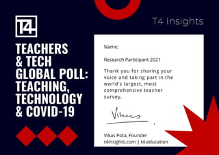 TEACHERS
& TECH
GLOBAL POLL:
TEACHING,
TECHNOLOGY
& COVID-19
Name:
Research Participant 2021
T4 Insights
Thank you for sharing your
voice and taking part in the
world's largest, most
comprehensive teacher
survey.
Vikas Pota, Founder
t4insights.com | t4.education
 