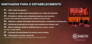 EXPERIÊNCIA DIGITAL
C
#1 - Sem custo de adesão*;
#2 - Geração de receita extra operacional com venda de anúncios;
#3 - Entretém o cliente com conteúdos próprios e de terceiros
(notícias online gratuitas de provedores de conteúdo e jornais locais);
#4 - Mantém o cliente informado sobre promoções, campanhas, horários,etc;
#5 - Inﬂuência na decisão de compra com anúncios em tempo real;
#6 - Menos poluição visual no ambiente (banners, folders, cartões
de visita e outros meios);
#7 - Exclusão de anunciantes em pontos concorrentes;
#8 - Valorização do ponto comercial.
* se o ponto for destinado apenas para veiculação de anúncios de terceiros
VANTAGENS PARA O ESTABELECIMENTO
 