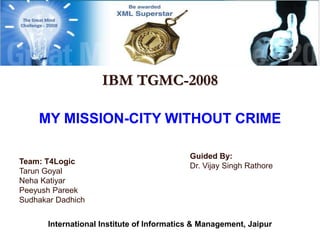 IBM TGMC-2008
MY MISSION-CITY WITHOUT CRIME
Team: T4Logic
Tarun Goyal
Neha Katiyar
Peeyush Pareek
Sudhakar Dadhich
Guided By:
Dr. Vijay Singh Rathore
International Institute of Informatics & Management, Jaipur
 
