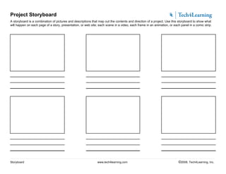 Project Storyboard
A storyboard is a combination of pictures and descriptions that map out the contents and direction of a project. Use this storyboard to show what
will happen on each page of a story, presentation, or web site; each scene in a video, each frame in an animation, or each panel in a comic strip.
Storyboard www.tech4learning.com ©2008. Tech4Learning, Inc.
 