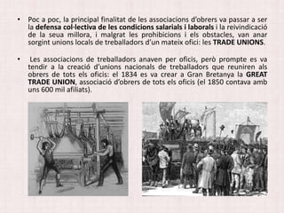 • Poc a poc, la principal finalitat de les associacions d’obrers va passar a ser
la defensa col·lectiva de les condicions salarials i laborals i la reivindicació
de la seua millora, i malgrat les prohibicions i els obstacles, van anar
sorgint unions locals de treballadors d’un mateix ofici: les TRADE UNIONS.
• Les associacions de treballadors anaven per oficis, però prompte es va
tendir a la creació d’unions nacionals de treballadors que reuniren als
obrers de tots els oficis: el 1834 es va crear a Gran Bretanya la GREAT
TRADE UNION, associació d’obrers de tots els oficis (el 1850 contava amb
uns 600 mil afiliats).
 