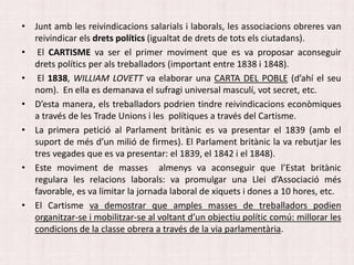 • Junt amb les reivindicacions salarials i laborals, les associacions obreres van
reivindicar els drets polítics (igualtat de drets de tots els ciutadans).
• El CARTISME va ser el primer moviment que es va proposar aconseguir
drets polítics per als treballadors (important entre 1838 i 1848).
• El 1838, WILLIAM LOVETT va elaborar una CARTA DEL POBLE (d’ahí el seu
nom). En ella es demanava el sufragi universal masculí, vot secret, etc.
• D’esta manera, els treballadors podrien tindre reivindicacions econòmiques
a través de les Trade Unions i les polítiques a través del Cartisme.
• La primera petició al Parlament britànic es va presentar el 1839 (amb el
suport de més d’un milió de firmes). El Parlament britànic la va rebutjar les
tres vegades que es va presentar: el 1839, el 1842 i el 1848).
• Este moviment de masses almenys va aconseguir que l’Estat britànic
regulara les relacions laborals: va promulgar una Llei d’Associació més
favorable, es va limitar la jornada laboral de xiquets i dones a 10 hores, etc.
• El Cartisme va demostrar que amples masses de treballadors podien
organitzar-se i mobilitzar-se al voltant d’un objectiu polític comú: millorar les
condicions de la classe obrera a través de la via parlamentària.
 