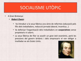 • A Gran Bretanya:
• Robert Owen:
• Va introduir a la seua fàbrica una sèrie de reformes (educació pels
fills dels treballadors, reducció jornada laboral, incentius…)
• Va defensar l’organització dels treballadors en cooperatives sense
propietaris ni salaris.
• La seua fàbrica de filar va assolir un gran èxit econòmic, però les
pressions del govern britànic i dels empresaris el van obligar a
traslladar-se als Estats Units.
SOCIALISME UTÒPIC
 