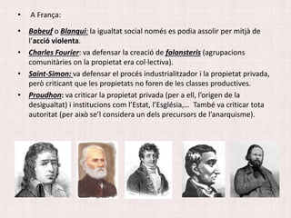 • A França:
• Babeuf o Blanqui: la igualtat social només es podia assolir per mitjà de
l’acció violenta.
• Charles Fourier: va defensar la creació de falansteris (agrupacions
comunitàries on la propietat era col·lectiva).
• Saint-Simon: va defensar el procés industrialitzador i la propietat privada,
però criticant que les propietats no foren de les classes productives.
• Proudhon: va criticar la propietat privada (per a ell, l’origen de la
desigualtat) i institucions com l’Estat, l’Església,… També va criticar tota
autoritat (per això se’l considera un dels precursors de l’anarquisme).
 