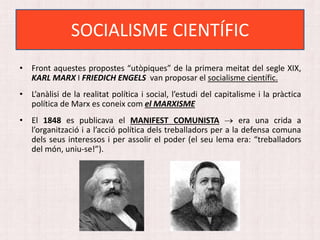• Front aquestes propostes “utòpiques” de la primera meitat del segle XIX,
KARL MARX I FRIEDICH ENGELS van proposar el socialisme científic.
• L’anàlisi de la realitat política i social, l’estudi del capitalisme i la pràctica
política de Marx es coneix com el MARXISME
• El 1848 es publicava el MANIFEST COMUNISTA  era una crida a
l’organització i a l’acció política dels treballadors per a la defensa comuna
dels seus interessos i per assolir el poder (el seu lema era: “treballadors
del món, uniu-se!”).
SOCIALISME CIENTÍFIC
 