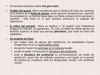 • El marxisme descansa sobre tres gran eixos:
• l’anàlisi del passat: Marx considerava que la història de totes les societats
és la història de la lluita de classes, entre opressor (propietaris)s i oprimits
(no propietaris). La història havia sigut una lluita constant entre opressors i
oprimits i esta lluita és la que acabaria provocant la caiguda del
capitalisme.
• la crítica del present: Marx va explicar a “El capital” que l’explotació
burgesa és inherent al capitalisme. És a dir, el treball de l’obrer genera un
benefici superior al salari que percep (plusvàlua), que resta en mans del
capitalista.
• Un projecte de futur:
• per acabar amb els abusos del capitalisme, els treballadors havien
d’organitzar-se en un partit polític propi.
• els partits havien de participar en el sistema burgés.
• assolit el poder s’instauraria la dictadura del proletariat.
• Amb la dictadura del proletariat es col·lectivitzarien els medis de
producció i quan tots els individus passaren a ser iguals en el procés
de producció, s’acabaria amb les desigualtats socials i els conflictes
socials.
 