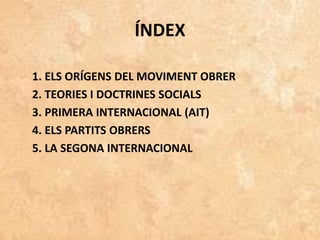 ÍNDEX
1. ELS ORÍGENS DEL MOVIMENT OBRER
2. TEORIES I DOCTRINES SOCIALS
3. PRIMERA INTERNACIONAL (AIT)
4. ELS PARTITS OBRERS
5. LA SEGONA INTERNACIONAL
 