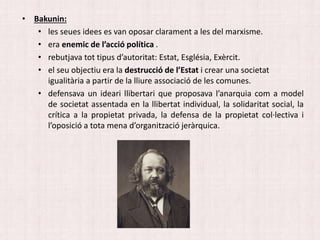• Bakunin:
• les seues idees es van oposar clarament a les del marxisme.
• era enemic de l’acció política .
• rebutjava tot tipus d’autoritat: Estat, Església, Exèrcit.
• el seu objectiu era la destrucció de l’Estat i crear una societat
igualitària a partir de la lliure associació de les comunes.
• defensava un ideari llibertari que proposava l’anarquia com a model
de societat assentada en la llibertat individual, la solidaritat social, la
crítica a la propietat privada, la defensa de la propietat col·lectiva i
l’oposició a tota mena d’organització jeràrquica.
 