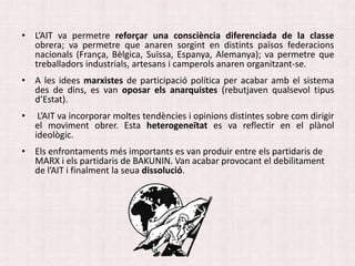 • L’AIT va permetre reforçar una consciència diferenciada de la classe
obrera; va permetre que anaren sorgint en distints països federacions
nacionals (França, Bèlgica, Suïssa, Espanya, Alemanya); va permetre que
treballadors industrials, artesans i camperols anaren organitzant-se.
• A les idees marxistes de participació política per acabar amb el sistema
des de dins, es van oposar els anarquistes (rebutjaven qualsevol tipus
d’Estat).
• L’AIT va incorporar moltes tendències i opinions distintes sobre com dirigir
el moviment obrer. Esta heterogeneïtat es va reflectir en el plànol
ideològic.
• Els enfrontaments més importants es van produir entre els partidaris de
MARX i els partidaris de BAKUNIN. Van acabar provocant el debilitament
de l’AIT i finalment la seua dissolució.
 