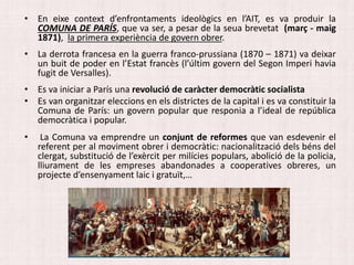• En eixe context d’enfrontaments ideològics en l’AIT, es va produir la
COMUNA DE PARÍS, que va ser, a pesar de la seua brevetat (març - maig
1871), la primera experiència de govern obrer.
• La derrota francesa en la guerra franco-prussiana (1870 – 1871) va deixar
un buit de poder en l’Estat francès (l’últim govern del Segon Imperi havia
fugit de Versalles).
• Es va iniciar a París una revolució de caràcter democràtic socialista
• Es van organitzar eleccions en els districtes de la capital i es va constituir la
Comuna de París: un govern popular que responia a l’ideal de república
democràtica i popular.
• La Comuna va emprendre un conjunt de reformes que van esdevenir el
referent per al moviment obrer i democràtic: nacionalització dels béns del
clergat, substitució de l’exèrcit per milícies populars, abolició de la policia,
lliurament de les empreses abandonades a cooperatives obreres, un
projecte d’ensenyament laic i gratuït,…
 