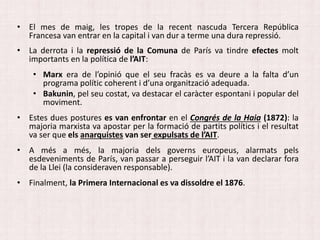 • El mes de maig, les tropes de la recent nascuda Tercera República
Francesa van entrar en la capital i van dur a terme una dura repressió.
• La derrota i la repressió de la Comuna de París va tindre efectes molt
importants en la política de l’AIT:
• Marx era de l’opinió que el seu fracàs es va deure a la falta d’un
programa polític coherent i d’una organització adequada.
• Bakunin, pel seu costat, va destacar el caràcter espontani i popular del
moviment.
• Estes dues postures es van enfrontar en el Congrés de la Haia (1872): la
majoria marxista va apostar per la formació de partits polítics i el resultat
va ser que els anarquistes van ser expulsats de l’AIT.
• A més a més, la majoria dels governs europeus, alarmats pels
esdeveniments de París, van passar a perseguir l’AIT i la van declarar fora
de la Llei (la consideraven responsable).
• Finalment, la Primera Internacional es va dissoldre el 1876.
 
