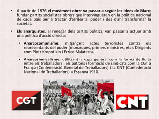 • A partir de 1876 el moviment obrer va passar a seguir les idees de Marx:
fundar partits socialistes obrers que intervingueren en la política nacional
de cada país per a tractar d’arribar al poder i des d’ahí transformar la
societat.
• Els anarquistes, al renegar dels partits polítics, van passar a actuar amb
una política d’acció directa:
• Anarcocomunisme: mitjançant actes terroristes contra els
representants del poder (monarques, primers ministres, etc). Dirigents
com Piotr Kropotlkin i Errico Malatesta.
• Anarcosindicalisme: utilitzant la vaga general com la forma de lluita
entre els treballadors i els patrons i formació de sindicats com la CGT a
França (Confederació Genetal de Treballadors) i la CNT (Confederació
Nacional de Treballadors) a Espanya 1910.
 