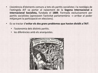 • L’existència d’elements comuns a tots els partits socialistes i la nostàlgia de
l'extingida AIT va portar al naixement de la Segona Internacional o
Internacional Socialista, fundada el 1889. Formada exclusivament per
partits socialistes (aprovaven l’activitat parlamentària  arribar al poder
mitjançant la participació en eleccions).
• Es va tractar d’evitar els dos grans problemes que havien dividit a l’AIT:
• l’autonomia dels distints partits.
• les diferències amb els anarquistes.
 