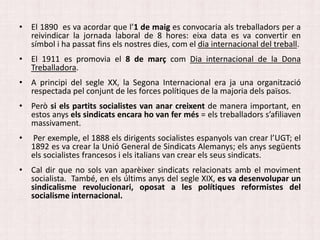 • El 1890 es va acordar que l’1 de maig es convocaria als treballadors per a
reivindicar la jornada laboral de 8 hores: eixa data es va convertir en
símbol i ha passat fins els nostres dies, com el dia internacional del treball.
• El 1911 es promovia el 8 de març com Dia internacional de la Dona
Treballadora.
• A principi del segle XX, la Segona Internacional era ja una organització
respectada pel conjunt de les forces polítiques de la majoria dels països.
• Però si els partits socialistes van anar creixent de manera important, en
estos anys els sindicats encara ho van fer més = els treballadors s’afiliaven
massivament.
• Per exemple, el 1888 els dirigents socialistes espanyols van crear l’UGT; el
1892 es va crear la Unió General de Sindicats Alemanys; els anys següents
els socialistes francesos i els italians van crear els seus sindicats.
• Cal dir que no sols van aparèixer sindicats relacionats amb el moviment
socialista. També, en els últims anys del segle XIX, es va desenvolupar un
sindicalisme revolucionari, oposat a les polítiques reformistes del
socialisme internacional.
 