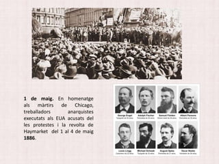 1 de maig. En homenatge
als màrtirs de Chicago,
treballadors anarquistes
executats als EUA acusats del
les protestes i la revolta de
Haymarket del 1 al 4 de maig
1886.
 