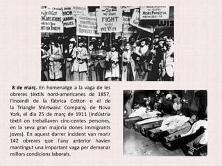 8 de març. En homenatge a la vaga de les
obreres tèxtils nord-americanes de 1857,
l'incendi de la fàbrica Cotton o el de
la Triangle Shirtwaist Company, de Nova
York, el dia 25 de març de 1911 (indústria
tèxtil on treballaven cinc-centes persones,
en la seva gran majoria dones immigrants
joves). En aquest darrer incident van morir
142 obreres que l'any anterior havien
mantingut una important vaga per demanar
millors condicions laborals.
 