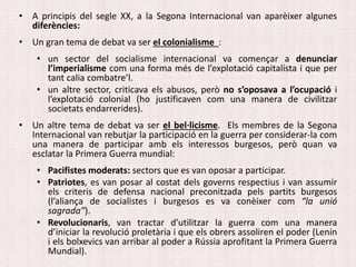 • A principis del segle XX, a la Segona Internacional van aparèixer algunes
diferències:
• Un gran tema de debat va ser el colonialisme :
• un sector del socialisme internacional va començar a denunciar
l’imperialisme com una forma més de l’explotació capitalista i que per
tant calia combatre’l.
• un altre sector, criticava els abusos, però no s’oposava a l’ocupació i
l’explotació colonial (ho justificaven com una manera de civilitzar
societats endarrerides).
• Un altre tema de debat va ser el bel·licisme. Els membres de la Segona
Internacional van rebutjar la participació en la guerra per considerar-la com
una manera de participar amb els interessos burgesos, però quan va
esclatar la Primera Guerra mundial:
• Pacifistes moderats: sectors que es van oposar a participar.
• Patriotes, es van posar al costat dels governs respectius i van assumir
els criteris de defensa nacional preconitzada pels partits burgesos
(l’aliança de socialistes i burgesos es va conèixer com “la unió
sagrada”).
• Revolucionaris, van tractar d’utilitzar la guerra com una manera
d’iniciar la revolució proletària i que els obrers assoliren el poder (Lenin
i els bolxevics van arribar al poder a Rússia aprofitant la Primera Guerra
Mundial).
 