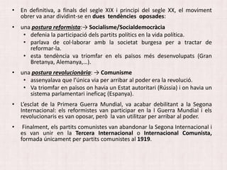• En definitiva, a finals del segle XIX i principi del segle XX, el moviment
obrer va anar dividint-se en dues tendències oposades:
• una postura reformista:→ Socialisme/Socialdemocràcia
• defenia la participació dels partits polítics en la vida política.
• parlava de col·laborar amb la societat burgesa per a tractar de
reformar-la.
• esta tendència va triomfar en els països més desenvolupats (Gran
Bretanya, Alemanya,…).
• una postura revolucionària: → Comunisme
• assenyalava que l’única via per arribar al poder era la revolució.
• Va triomfar en països on havia un Estat autoritari (Rússia) i on havia un
sistema parlamentari ineficaç (Espanya).
• L’esclat de la Primera Guerra Mundial, va acabar debilitant a la Segona
Internacional: els reformistes van participar en la I Guerra Mundial i els
revolucionaris es van oposar, però la van utilitzar per arribar al poder.
• Finalment, els partits comunistes van abandonar la Segona Internacional i
es van unir en la Tercera Internacional o Internacional Comunista,
formada únicament per partits comunistes al 1919.
 