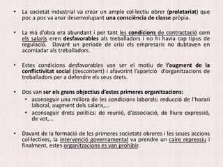 • La societat industrial va crear un ample col·lectiu obrer (proletariat) que
poc a poc va anar desenvolupant una consciència de classe pròpia.
• La mà d’obra era abundant i per tant les condicions de contractació com
els salaris eren desfavorables als treballadors i no hi havia cap tipus de
regulació. Davant un període de crisi els empresaris no dubtaven en
acomiadar als treballadors.
• Estes condicions desfavorables van ser el motiu de l’augment de la
conflictivitat social (descontent) i afavorint l’aparició d’organitzacions de
treballadors per a defendre els seus drets.
• Dos van ser els grans objectius d’estes primeres organitzacions:
• aconseguir una millora de les condicions laborals: reducció de l’horari
laboral, augment dels salaris,...
• aconseguir drets polítics: de reunió, d’associació, de lliure expressió,
de vot,…
• Davant de la formació de les primeres societats obreres i les seues accions
col·lectives, la intervenció governamental va prendre un caire repressiu i
finalment, estes organitzacions es van prohibir.
 