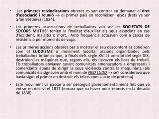 • Les primeres reivindicacions obreres es van centrar en demanar el dret
d’associació i reunió  el primer país en reconèixer eixos drets va ser
Gran Bretanya (1824).
• Les primeres associacions de treballadors van ser les SOCIETATS DE
SOCORS MUTUS: tenien la finalitat d’auxiliar als seus associats en cas
d’accident, malaltia o mort. Amb freqüència actuaven com a caixes de
resistència per moments de vaga.
• Les primeres accions obreres per a mostrar el seu descontent es coneixen
com el LUDDISME o moviment luddita: accions organitzades pels
treballadors britànics que, a finals dels segle XVIII i principi del segle XIX,
destruïen les màquines que, segons ells, els llevaven els llocs de treball.
Els treballadors enviaven sovint comunicats amenaçadors a empresaris i
comerciants abans de dirigir la seua violència contra la maquinària (els
comunicats els signaven amb el nom de NED LUDD  se’l considerava que
havia sigut el primer en destruir els telers com a acte de protesta).
• Este moviment va passar a ser perseguit governamentalment fins que va
entrar en declivi el 1817 (encara que va haver nous rebrots en la dècada
de 1830).
 