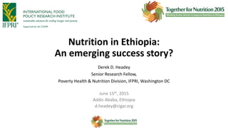 Nutrition in Ethiopia:
An emerging success story?
Derek D. Headey
Senior Research Fellow,
Poverty Health & Nutrition Division, IFPRI, Washington DC
June 15th, 2015
Addis Ababa, Ethiopia
d.headey@cigar.org
 