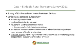 Data – Ethiopia Rural Transport Survey 2011
• Survey of 851 households in northwestern Amhara
• Sample area selected purposefully
• Without a passable road
• Land quality similar throughout
• Households use the same major market
• Remoteness defined relative to this market town
• Households’ circumstances differ because of differences in transport costs…
…not because of land characteristics.
• Technical purpose: Quasi-experimental setting addresses issue of endogeneity
and facilitates a causal interpretation of results
 