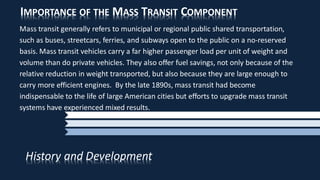 IMPORTANCE OF THE MASS TRANSIT COMPONENT
Mass transit generally refers to municipal or regional public shared transportation,
such as buses, streetcars, ferries, and subways open to the public on a no-reserved
basis. Mass transit vehicles carry a far higher passenger load per unit of weight and
volume than do private vehicles. They also offer fuel savings, not only because of the
relative reduction in weight transported, but also because they are large enough to
carry more efficient engines. By the late 1890s, mass transit had become
indispensable to the life of large American cities but efforts to upgrade mass transit
systems have experienced mixed results.
History and Development
 