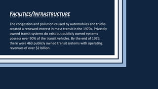 FACILITIES/INFRASTRUCTURE
The congestion and pollution caused by automobiles and trucks
created a renewed interest in mass transit in the 1970s. Privately
owned transit systems do exist but publicly owned systems
possess over 90% of the transit vehicles. By the end of 1979,
there were 463 publicly owned transit systems with operating
revenues of over $2 billion.
 