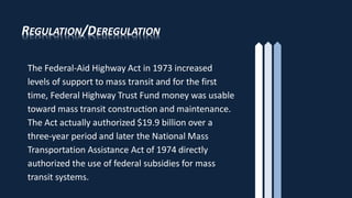 REGULATION/DEREGULATION
The Federal-Aid Highway Act in 1973 increased
levels of support to mass transit and for the first
time, Federal Highway Trust Fund money was usable
toward mass transit construction and maintenance.
The Act actually authorized $19.9 billion over a
three-year period and later the National Mass
Transportation Assistance Act of 1974 directly
authorized the use of federal subsidies for mass
transit systems.
 