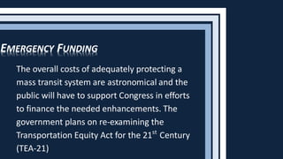 The overall costs of adequately protecting a
mass transit system are astronomical and the
public will have to support Congress in efforts
to finance the needed enhancements. The
government plans on re-examining the
Transportation Equity Act for the 21st
Century
(TEA-21)
EMERGENCY FUNDING
 