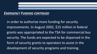 EMERGENCY FUNDING CONTINUED
in order to authorize more funding for security
improvements. In August 2002, $15 million in federal
grants was appropriated to the TSA for commercial bus
security. The funds are expected to be dispersed in the
form of security grants to operators to assist in the
development of security programs and training.
 