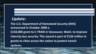 The U.S. Department of Homeland Security (DHS)
announced in October 2006 a
$150,000 grant to C-TRAN in Vancouver, Wash. to improve
intercity bus security. This award is part of $136 million in
grants to cities across the nation to protect transit
systems.
Update:
 