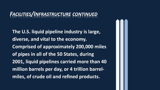 FACILITIES/INFRASTRUCTURE CONTINUED
The U.S. liquid pipeline industry is large,
diverse, and vital to the economy.
Comprised of approximately 200,000 miles
of pipes in all of the 50 States, during
2001, liquid pipelines carried more than 40
million barrels per day, or 4 trillion barrel-
miles, of crude oil and refined products.
 
