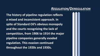 REGULATION/DEREGULATION
The history of pipeline regulation reflects
a mixed and inconsistent approach. In
spite of Standard Oil’s obvious monopoly
and the courts recognizing the lack of
competition, from 1906 to 1914 the major
pipeline companies generally evaded
regulation. This evasion continued
throughout the 1920s and 1930s.
 