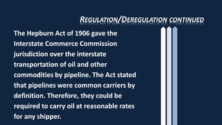 REGULATION/DEREGULATION CONTINUED
The Hepburn Act of 1906 gave the
Interstate Commerce Commission
jurisdiction over the interstate
transportation of oil and other
commodities by pipeline. The Act stated
that pipelines were common carriers by
definition. Therefore, they could be
required to carry oil at reasonable rates
for any shipper.
 