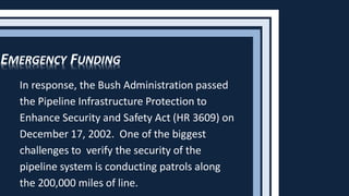 In response, the Bush Administration passed
the Pipeline Infrastructure Protection to
Enhance Security and Safety Act (HR 3609) on
December 17, 2002. One of the biggest
challenges to verify the security of the
pipeline system is conducting patrols along
the 200,000 miles of line.
EMERGENCY FUNDING
 