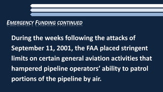 EMERGENCY FUNDING CONTINUED
During the weeks following the attacks of
September 11, 2001, the FAA placed stringent
limits on certain general aviation activities that
hampered pipeline operators’ ability to patrol
portions of the pipeline by air.
 