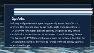 Industry and government agencies generally assert that efforts to
promote U.S. pipeline security are on the right track. Nonetheless,
TSA’s current funding for pipeline security will provide only limited
capability for inspections and enforcement of any future regulations.
The President’s FY2005 budget request does not include a line item for
TSA’s pipeline activities; they will be funded from the agency’s general
operational budget.
Update:
 