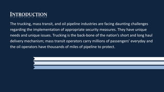 INTRODUCTION
The trucking, mass transit, and oil pipeline industries are facing daunting challenges
regarding the implementation of appropriate security measures. They have unique
needs and unique issues. Trucking is the back-bone of the nation’s short and long haul
delivery mechanism; mass transit operators carry millions of passengers’ everyday and
the oil operators have thousands of miles of pipeline to protect.
 
