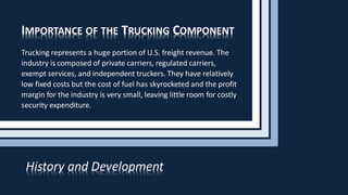 IMPORTANCE OF THE TRUCKING COMPONENT
Trucking represents a huge portion of U.S. freight revenue. The
industry is composed of private carriers, regulated carriers,
exempt services, and independent truckers. They have relatively
low fixed costs but the cost of fuel has skyrocketed and the profit
margin for the industry is very small, leaving little room for costly
security expenditure.
History and Development
 