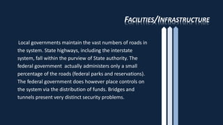FACILITIES/INFRASTRUCTURE
Local governments maintain the vast numbers of roads in
the system. State highways, including the interstate
system, fall within the purview of State authority. The
federal government actually administers only a small
percentage of the roads (federal parks and reservations).
The federal government does however place controls on
the system via the distribution of funds. Bridges and
tunnels present very distinct security problems.
 