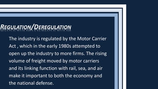 The industry is regulated by the Motor Carrier
Act , which in the early 1980s attempted to
open up the industry to more firms. The rising
volume of freight moved by motor carriers
and its linking function with rail, sea, and air
make it important to both the economy and
the national defense.
REGULATION/DEREGULATION
 